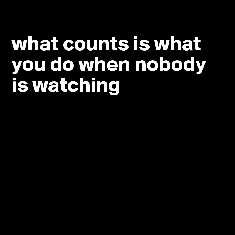
what counts is what you do when nobody is watching





