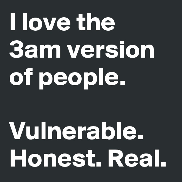 I love the 3am version of people.

Vulnerable. Honest. Real.