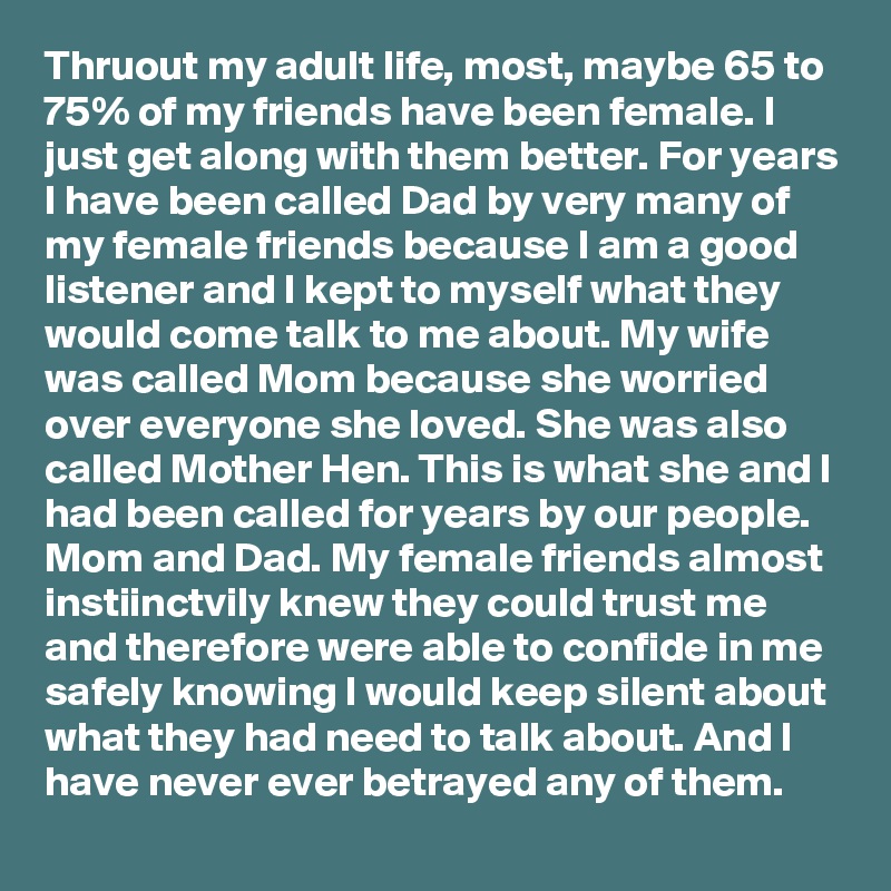 Thruout my adult life, most, maybe 65 to 75% of my friends have been female. I just get along with them better. For years I have been called Dad by very many of my female friends because I am a good listener and I kept to myself what they would come talk to me about. My wife was called Mom because she worried over everyone she loved. She was also called Mother Hen. This is what she and I had been called for years by our people. Mom and Dad. My female friends almost instiinctvily knew they could trust me and therefore were able to confide in me safely knowing I would keep silent about what they had need to talk about. And I have never ever betrayed any of them.