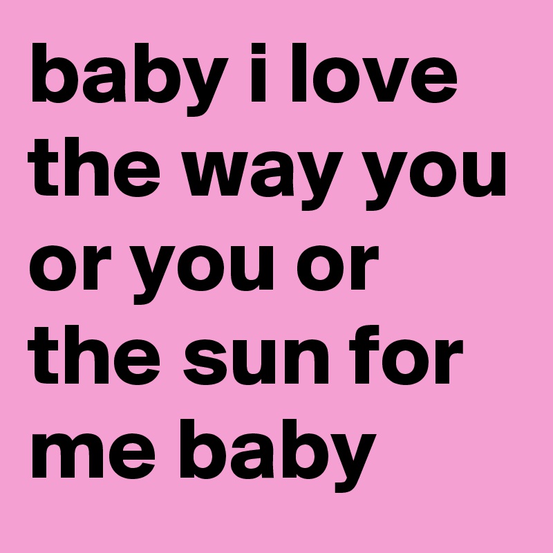 baby i love the way you or you or the sun for me baby