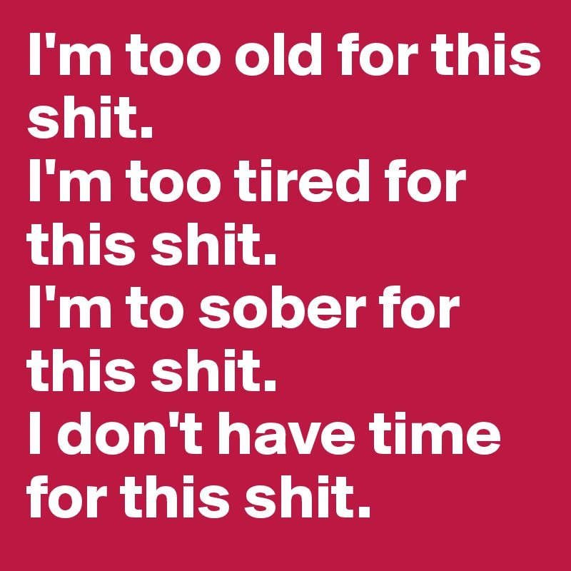 I'm too old for this shit.
I'm too tired for this shit.
I'm to sober for this shit.
I don't have time for this shit.