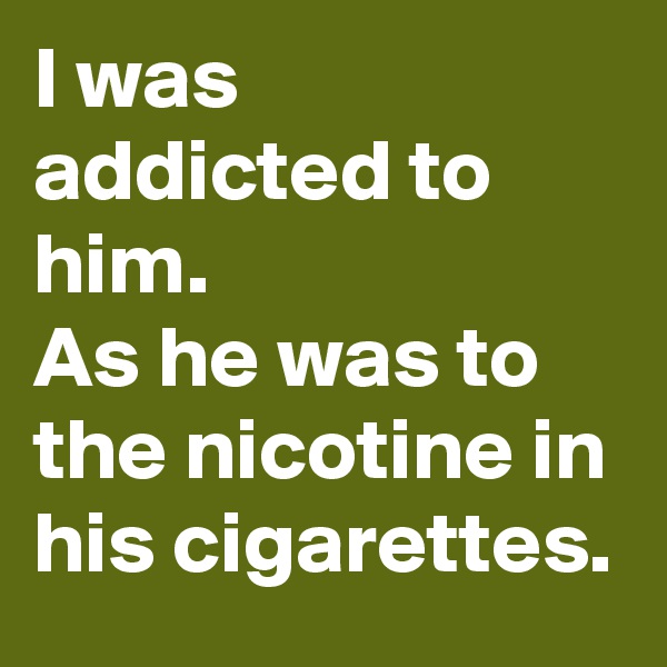 I was addicted to him.
As he was to the nicotine in his cigarettes. 