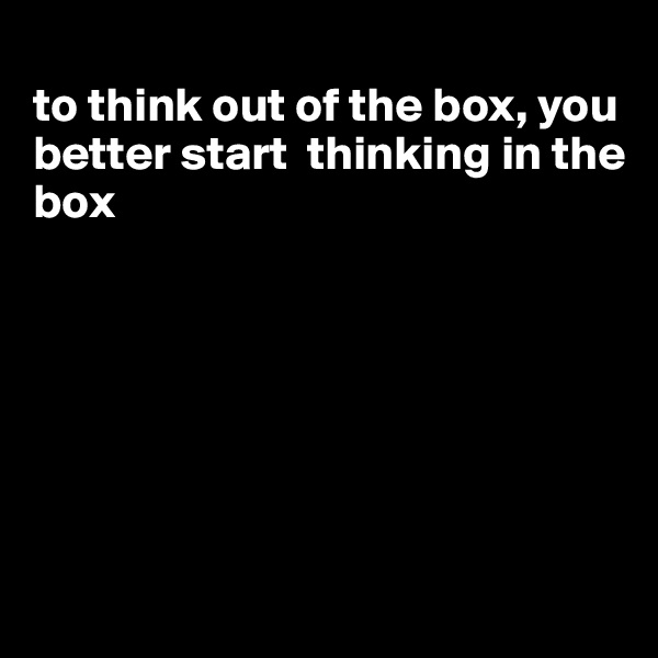 
to think out of the box, you better start  thinking in the box







