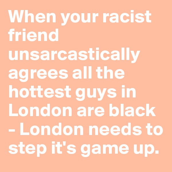 When your racist friend unsarcastically agrees all the hottest guys in London are black - London needs to step it's game up.