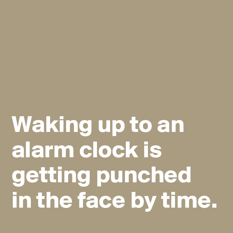 



Waking up to an alarm clock is getting punched in the face by time.