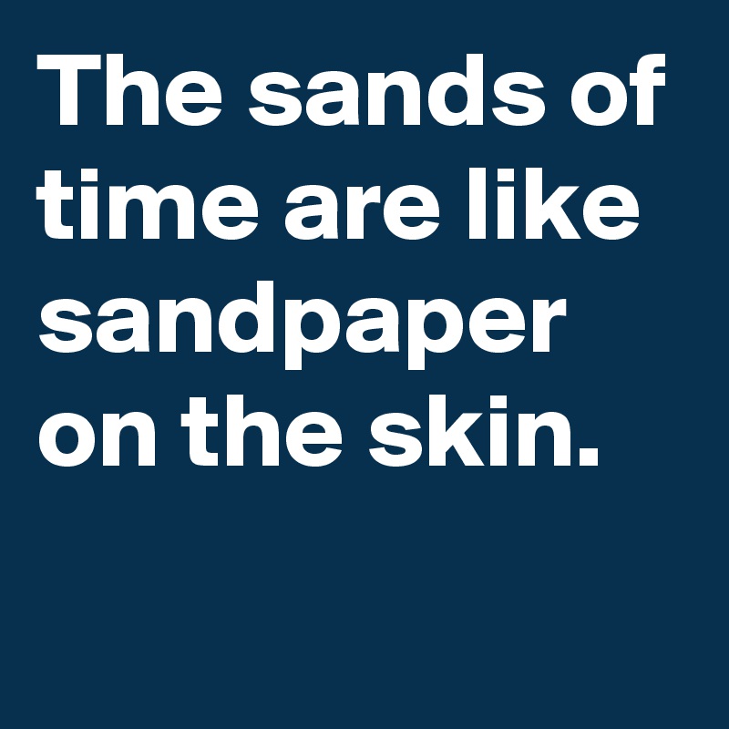 The sands of time are like sandpaper on the skin.
