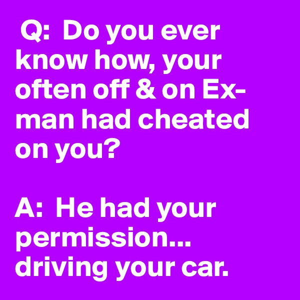  Q:  Do you ever know how, your often off & on Ex-man had cheated on you?

A:  He had your permission... driving your car. 