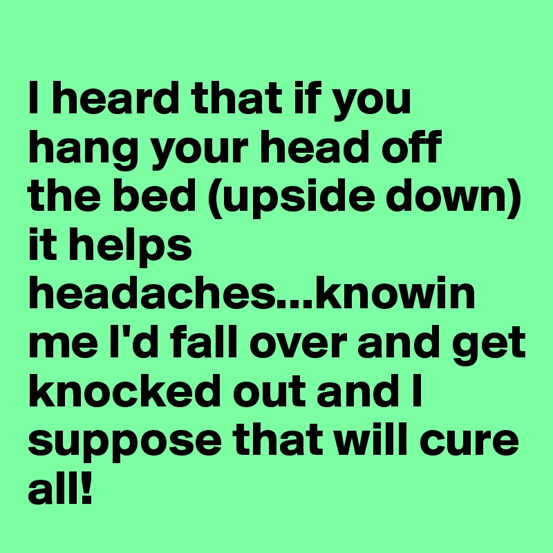 
I heard that if you hang your head off the bed (upside down) it helps headaches...knowin me I'd fall over and get knocked out and I suppose that will cure all!