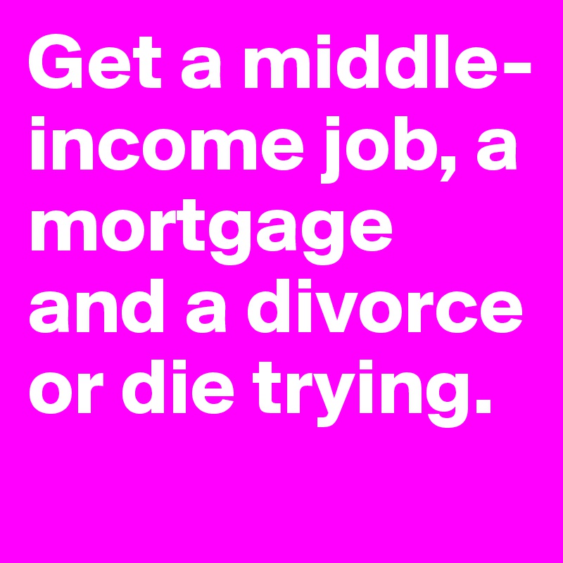 Get a middle-income job, a mortgage and a divorce or die trying.
