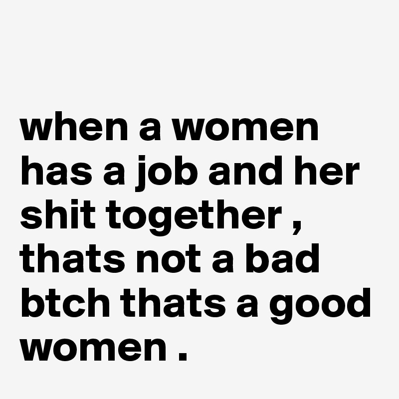 

when a women has a job and her shit together , thats not a bad btch thats a good women . 