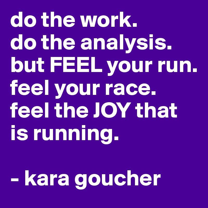 do the work.
do the analysis.
but FEEL your run.
feel your race.
feel the JOY that is running.

- kara goucher