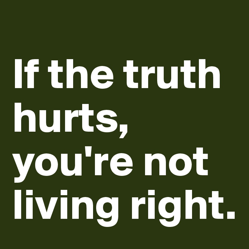 
If the truth hurts, you're not living right.
