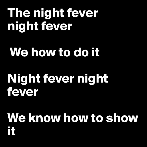 The night fever
night fever

 We how to do it

Night fever night fever

We know how to show it
