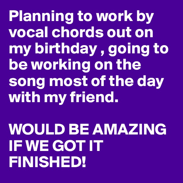 Planning to work by vocal chords out on my birthday , going to be working on the song most of the day with my friend.

WOULD BE AMAZING IF WE GOT IT FINISHED!