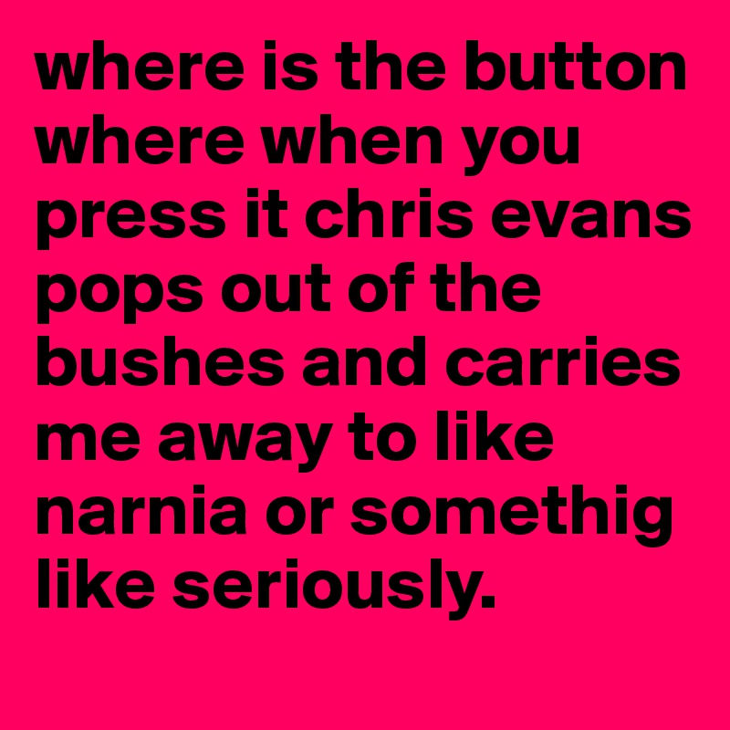 where is the button where when you press it chris evans pops out of the bushes and carries me away to like narnia or somethig like seriously.