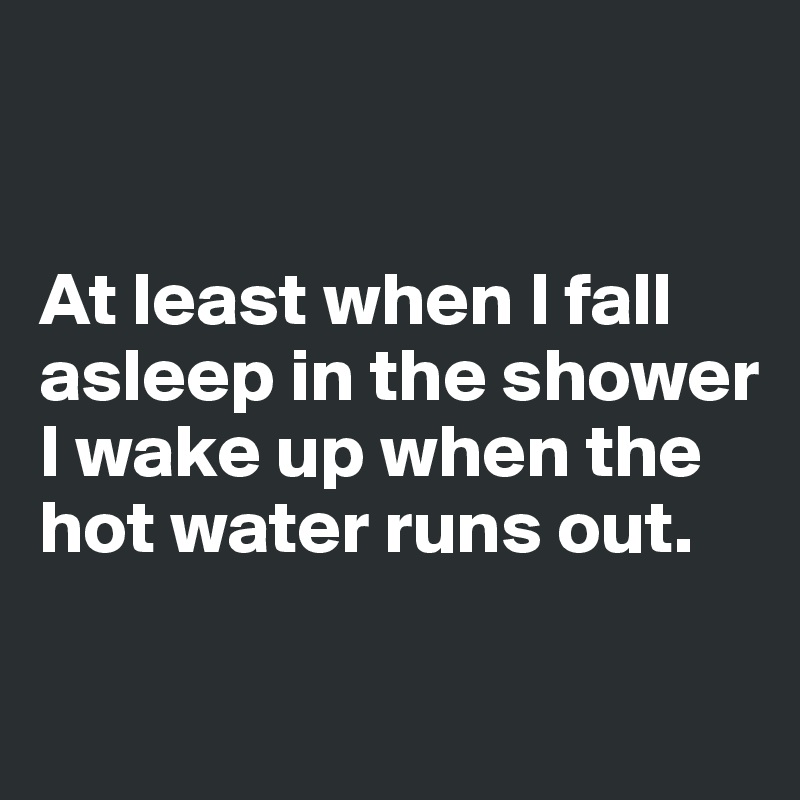 


At least when I fall asleep in the shower I wake up when the hot water runs out. 


