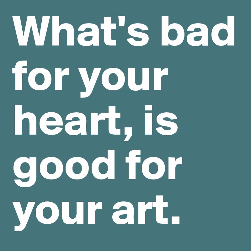 What's bad for your heart, is good for your art. 