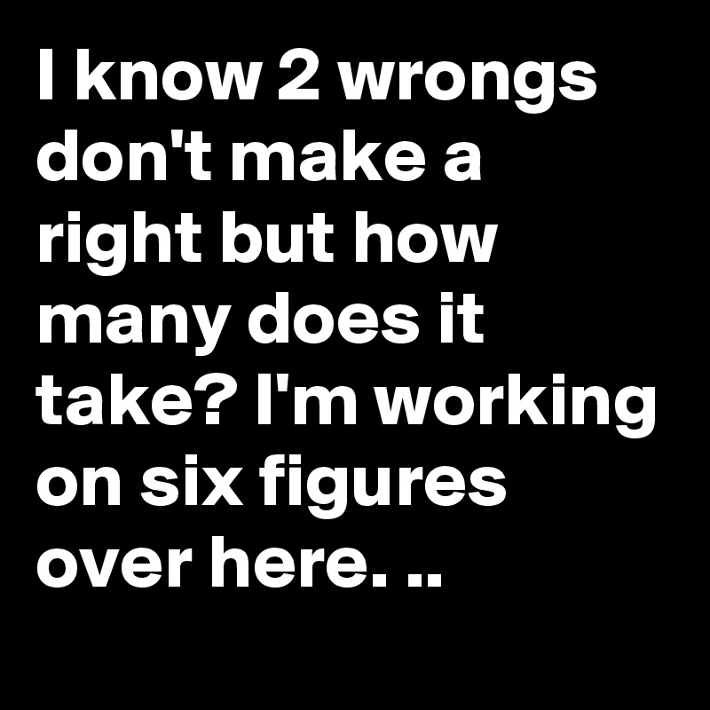 I know 2 wrongs don't make a right but how many does it take? I'm working on six figures over here. ..