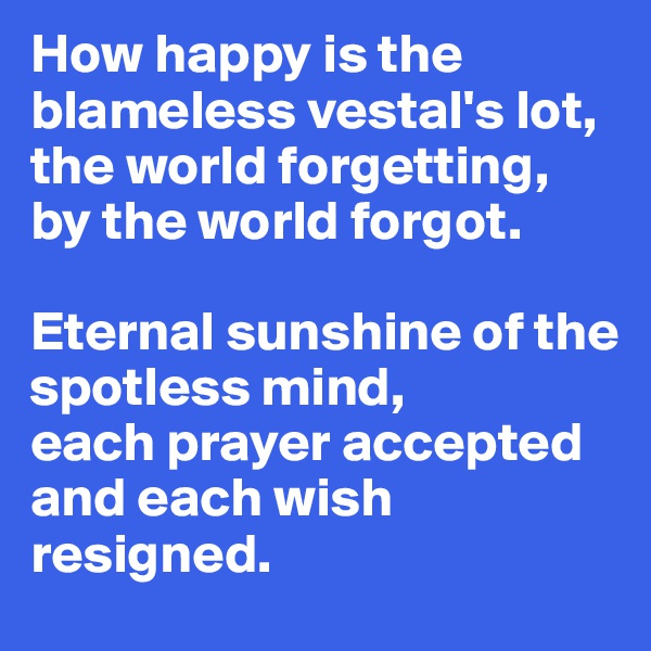 How happy is the blameless vestal's lot,
the world forgetting, by the world forgot.

Eternal sunshine of the 
spotless mind, 
each prayer accepted and each wish resigned. 