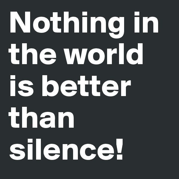 Nothing in the world is better than silence!