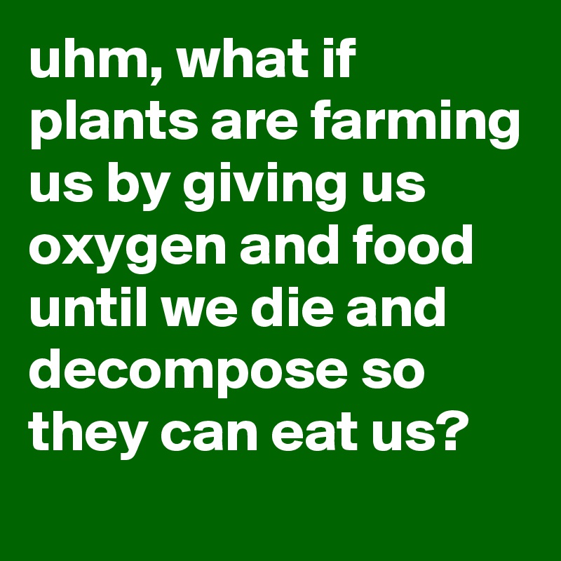 uhm, what if plants are farming us by giving us oxygen and food until we die and decompose so they can eat us?