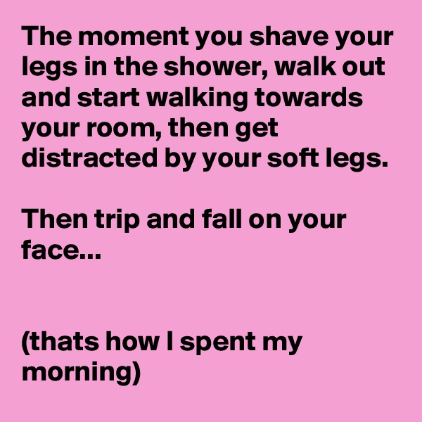 The moment you shave your legs in the shower, walk out and start walking towards your room, then get distracted by your soft legs.

Then trip and fall on your face...


(thats how I spent my morning)
