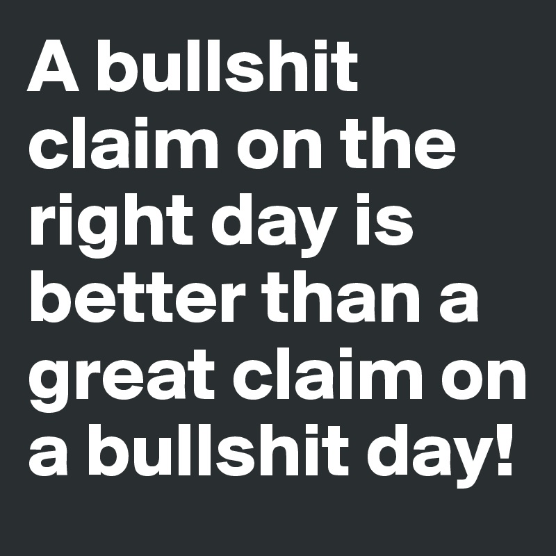 A bullshit claim on the right day is better than a great claim on a bullshit day!