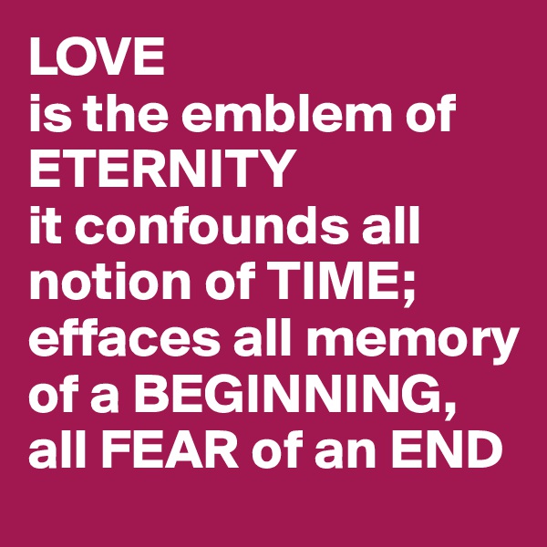 LOVE
is the emblem of ETERNITY
it confounds all notion of TIME; effaces all memory of a BEGINNING, all FEAR of an END
