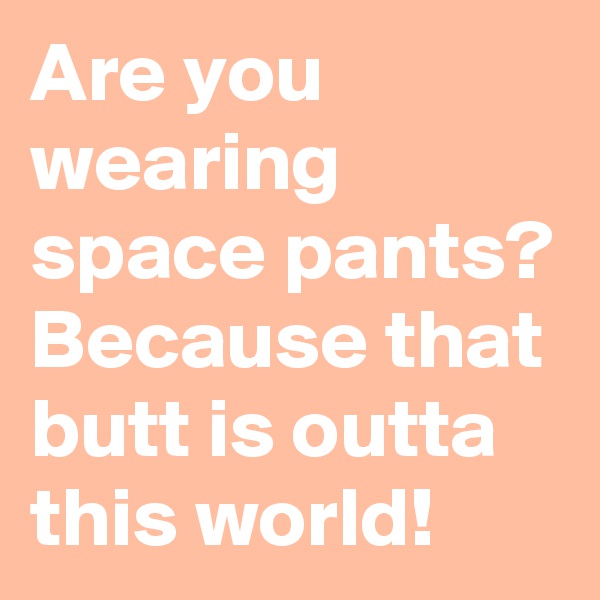 Are you wearing space pants? Because that butt is outta this world!