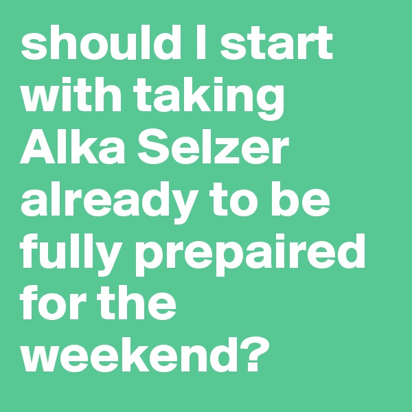 should I start with taking Alka Selzer already to be fully prepaired for the weekend? 