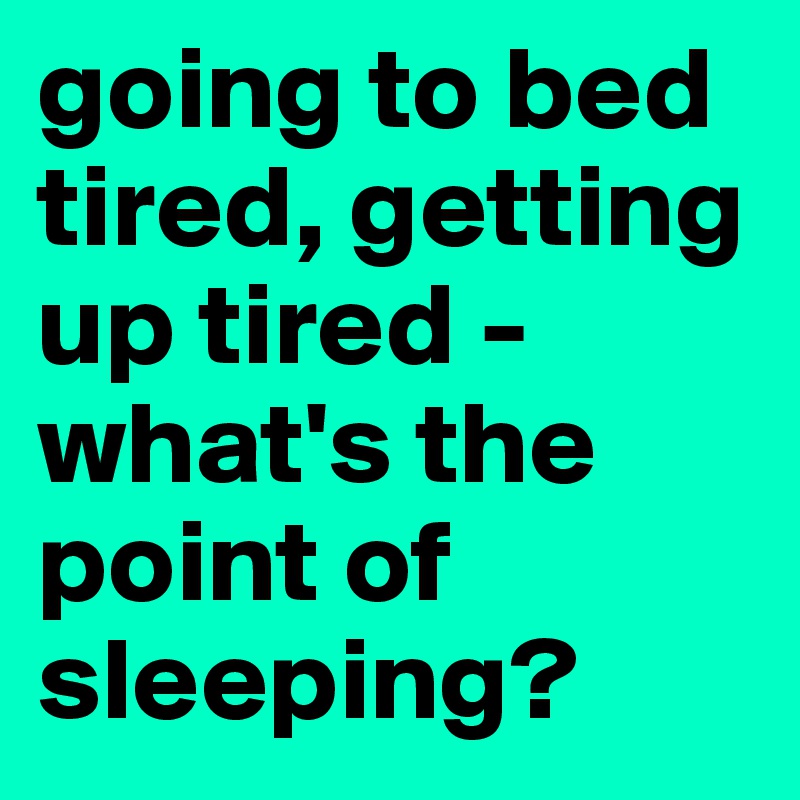 going to bed tired, getting up tired - what's the point of sleeping?