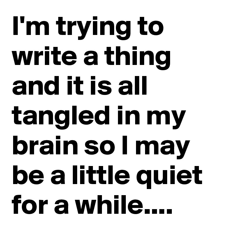 I'm trying to write a thing and it is all tangled in my brain so I may be a little quiet for a while....