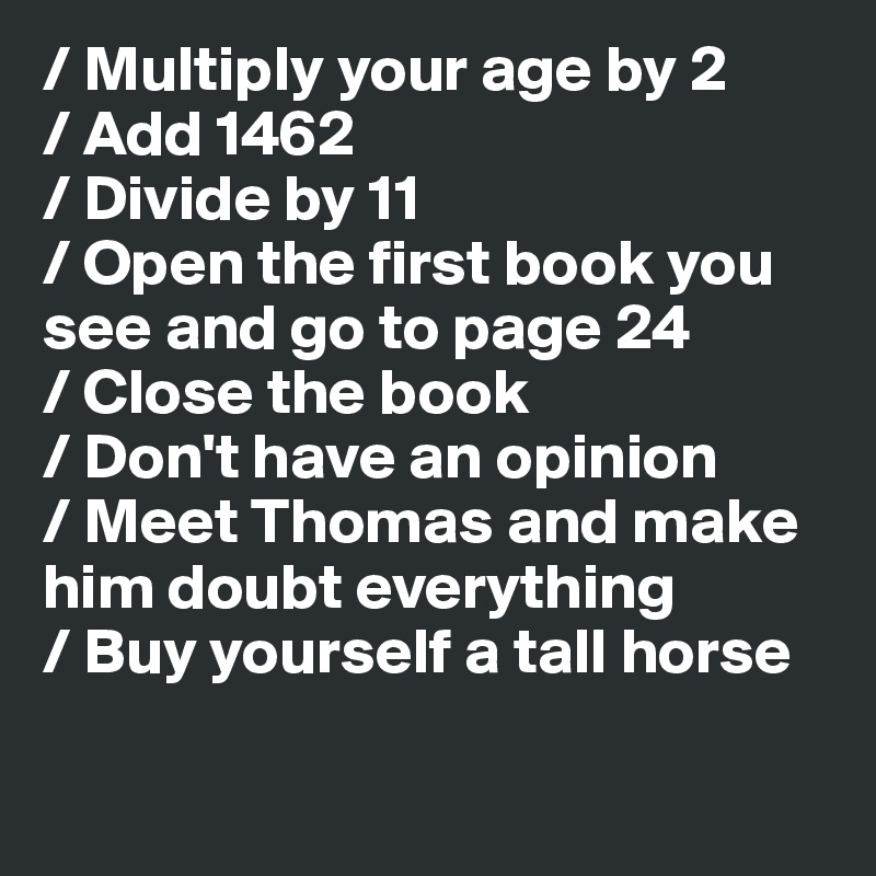 / Multiply your age by 2
/ Add 1462
/ Divide by 11
/ Open the first book you see and go to page 24
/ Close the book
/ Don't have an opinion
/ Meet Thomas and make him doubt everything
/ Buy yourself a tall horse

