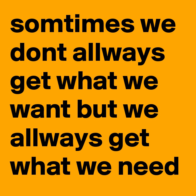 somtimes we dont allways get what we want but we allways get what we need