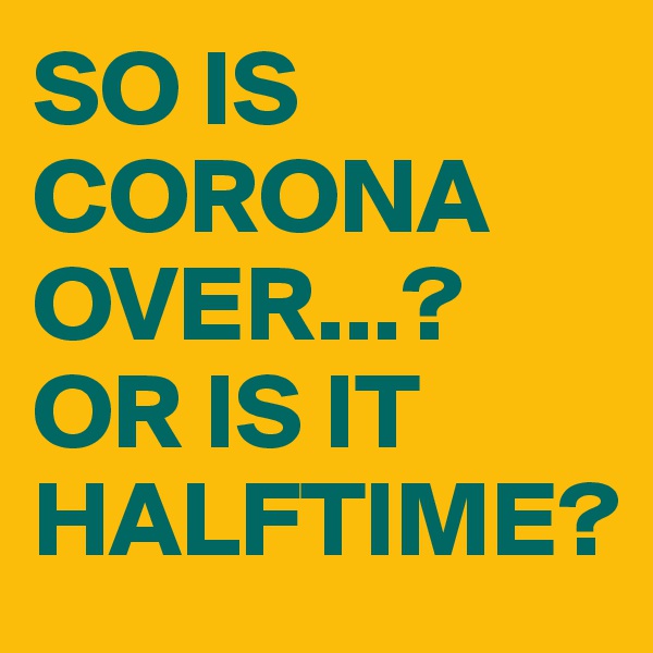 SO IS CORONA OVER...?
OR IS IT HALFTIME?