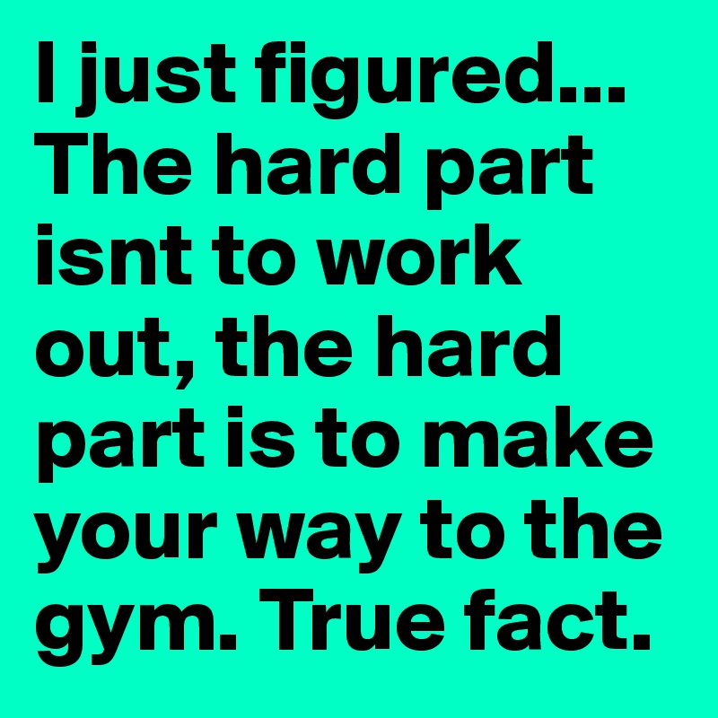 I just figured... The hard part isnt to work out, the hard part is to make your way to the gym. True fact.