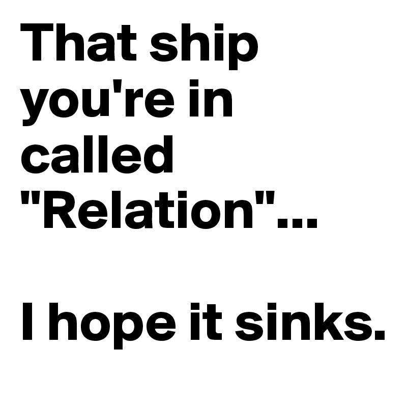That ship you're in called "Relation"...

I hope it sinks. 