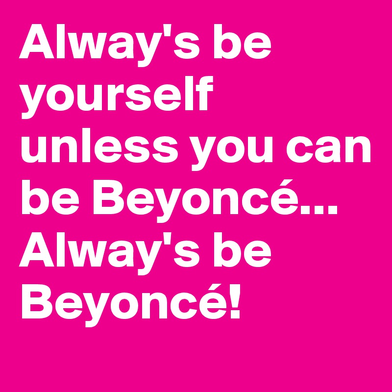 Alway's be yourself unless you can be Beyoncé...  
Alway's be Beyoncé!