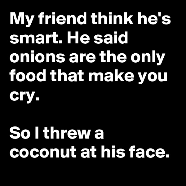 My friend think he's smart. He said onions are the only food that make you cry.

So I threw a coconut at his face.