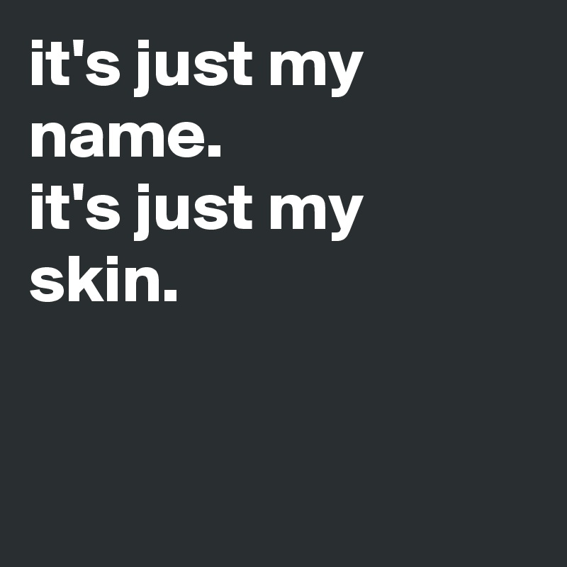 it's just my name.
it's just my skin.


