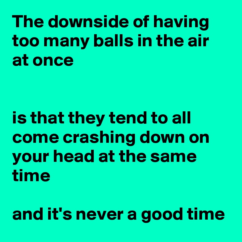 The downside of having too many balls in the air at once


is that they tend to all come crashing down on your head at the same time

and it's never a good time