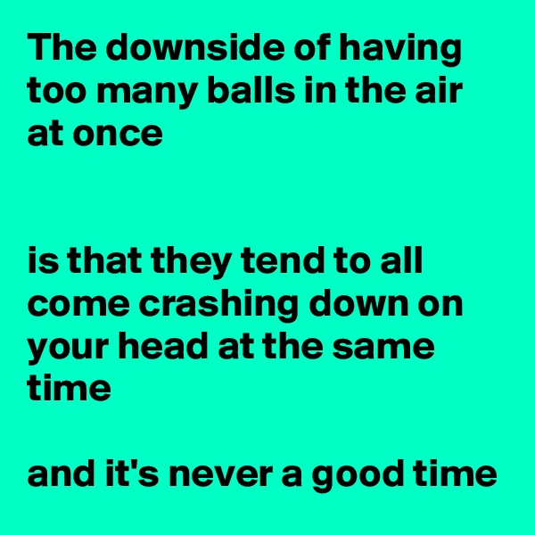 The downside of having too many balls in the air at once


is that they tend to all come crashing down on your head at the same time

and it's never a good time