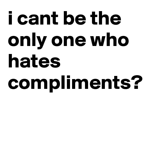 i cant be the only one who hates compliments?
