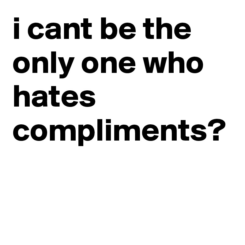 i cant be the only one who hates compliments?
