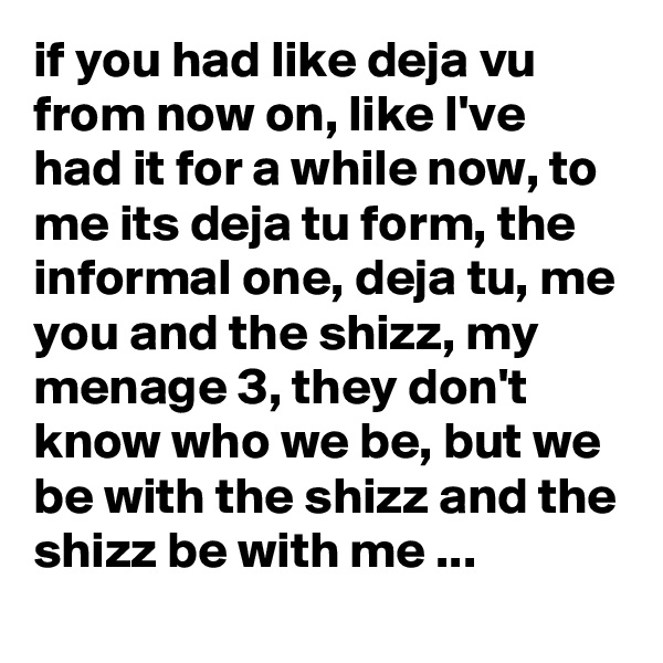 if you had like deja vu from now on, like I've had it for a while now, to me its deja tu form, the informal one, deja tu, me you and the shizz, my menage 3, they don't know who we be, but we be with the shizz and the shizz be with me ...   