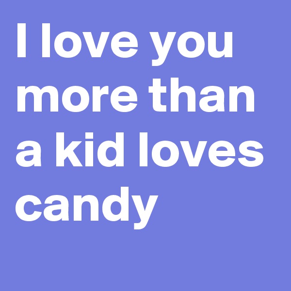 I love you more than a kid loves candy