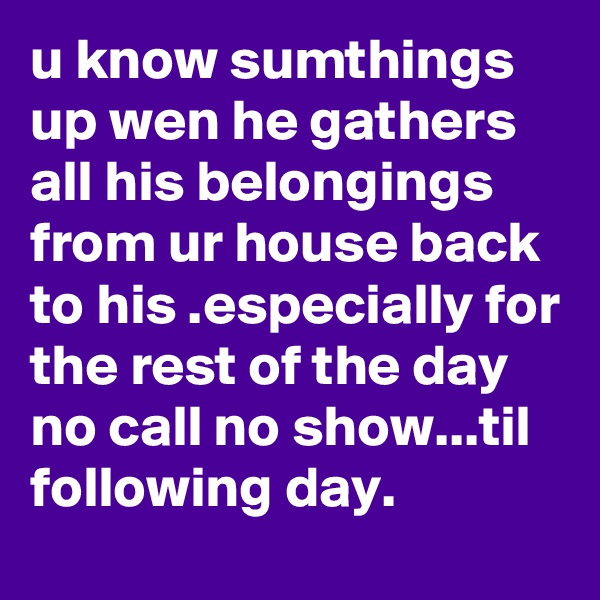 u know sumthings up wen he gathers all his belongings from ur house back to his .especially for the rest of the day no call no show...til following day.