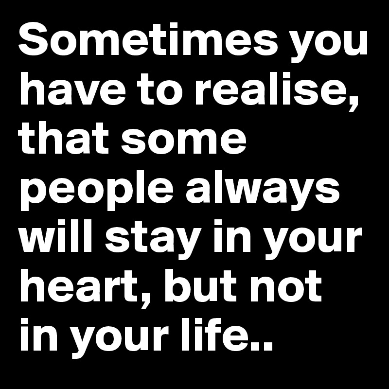 Sometimes you have to realise, that some people always will stay in your heart, but not in your life..