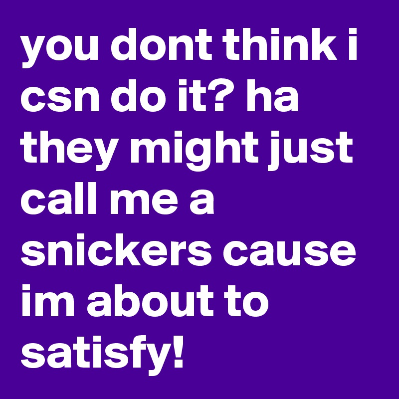 you dont think i csn do it? ha they might just call me a snickers cause im about to satisfy!