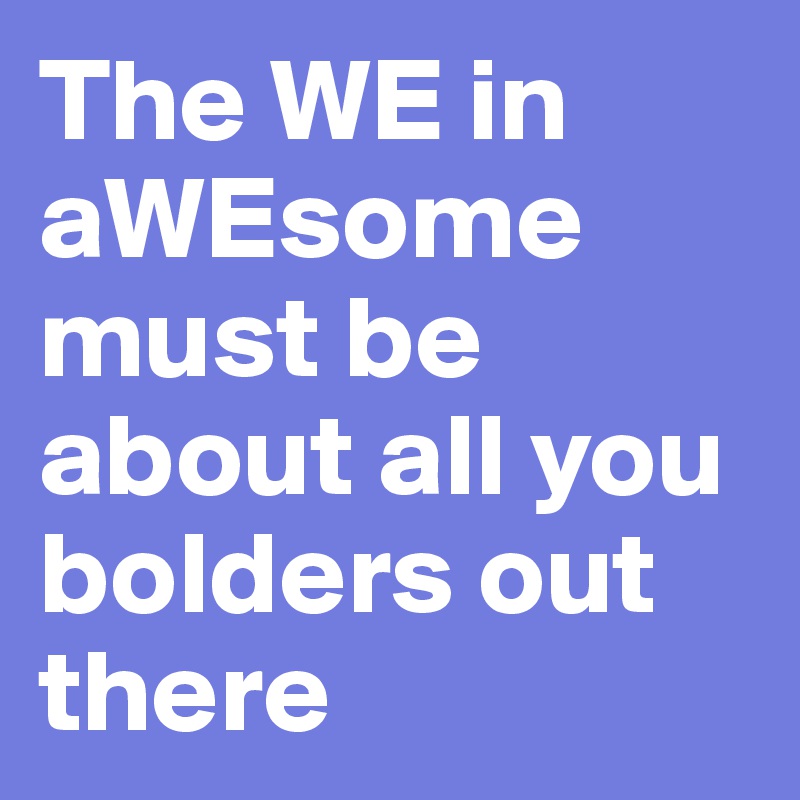 The WE in aWEsome must be about all you bolders out there